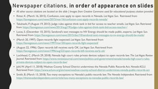 • All other source citations are located on the slide | Images from Creative Commons used for educational purpose; citation provided
• Ritter, K. (March 16, 2015). Confusion, cost apply to open records in Nevada. LasVegas Sun. Retrieved from
https://lasvegassun.com/news/2015/mar/16/confusion-cost-apply-records-nevada/
• Takahashi, P. (August 19, 2013). Judge rules against think tank in bid for access to teacher emails. LasVegas Sun. Retrieved
from https://lasvegassun.com/news/2013/aug/19/judge-rules-against-think-tank-bid-access-teacher-/
• Lucas, S. (December 10, 2015). Sandoval’s text messages to NV Energy should be made public, experts. LasVegas Sun.
Retrieved from https://lasvegassun.com/news/2015/dec/10/sandoval-text-messages-to-nv-energy-should-be-made/
• (March 20, 1997). Open-records fight expected. LasVegas Sun. Retrieved from
https://lasvegassun.com/news/1997/mar/20/open-records-fight-expected/
• (August 22, 1996). Open records bill receives early OK. LasVegas Sun. Retrieved from
https://lasvegassun.com/news/1996/aug/22/open-records-bill-receives-early-ok/
• Lochhead, C. (March 29, 2018). Nevada high court rules private devices subject to open records law. The LasVegas Review
Journal. Retrieved from https://www.reviewjournal.com/news/politics-and-government/nevada/nevada-high-court-rules-
private-devices-subject-to-open-records-law/
• Juhl,W. (April 11, 2018).Washoe County School District undermines the Nevada Public Records Act. Nevada ACLU.
Retrieved from https://www.aclunv.org/en/news/washoe-county-school-district-undermines-nevada-public-records-act
• Smith, B. (March 13, 2018).Too many exceptions to Nevada’s public-records law. The Nevada Independent. Retrieved from
https://thenevadaindependent.com/article/too-many-exceptions-to-nevadas-public-records-law/
Newspaper citations, in order of appearance on slides
 