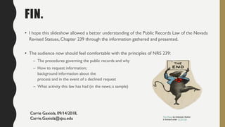 FIN.
• I hope this slideshow allowed a better understanding of the Public Records Law of the Nevada
Revised Statues, Chapter 239 through the information gathered and presented.
• The audience now should feel comfortable with the principles of NRS 239:
– The procedures governing the public records and why
– How to request information;
background information about the
process and in the event of a declined request
– What activity this law has had (in the news; a sample)
This Photo by Unknown Author
is licensed under CC BY-SA
Carrie Gaxiola, 09/14/2018,
Carrie.Gaxiola@sjsu.edu
 