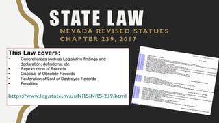 STATE LAWNEVADA REVISED STATUES
CHAPTER 239, 2017
This Law covers:
• General areas such as Legislative findings and
declaration, definitions, etc.
• Reproduction of Records
• Disposal of Obsolete Records
• Restoration of Lost or Destroyed Records
• Penalties
https://www.leg.state.nv.us/NRS/NRS-239.html
 
