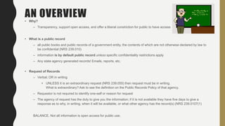 AN OVERVIEW• Why?
– Transparency, support open access, and offer a liberal constriction for public to have access
• What is a public record
– all public books and public records of a government entity, the contents of which are not otherwise declared by law to
be confidential (NRS 239.010)
– information is by default public record unless specific confidentiality restrictions apply
– Any state agency generated records! Emails, reports, etc.
• Request of Records
– Verbal; OR in writing
• UNLESS it is an extraordinary request (NRS 239.055) then request must be in writing.
What is extraordinary? Ask to see the definition on the Public Records Policy of that agency.
– Requestor is not required to identify one-self or reason for request
– The agency of request has the duty to give you the information; if it is not available they have five days to give a
response as to why, in writing, when it will be available, or what other agency has the record(s) (NRS 239.0107(1)
BALANCE. Not all information is open access for public use.
 
