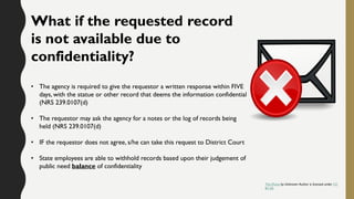 What if the requested record
is not available due to
confidentiality?
• The agency is required to give the requestor a written response within FIVE
days, with the statue or other record that deems the information confidential
(NRS 239.0107(d)
• The requestor may ask the agency for a notes or the log of records being
held (NRS 239.0107(d)
• IF the requestor does not agree, s/he can take this request to District Court
• State employees are able to withhold records based upon their judgement of
public need balance of confidentiality
This Photo by Unknown Author is licensed under CC
BY-SA
 