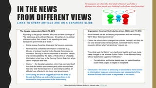 IN THE NEWS
FROM DIFFERENT VIEWSLINKS TO EVERY ARTICLE ARE ON A SEPARATE SLIDE
• The Nevada Independent, March 13, 2018
According to the group's website, it focuses on news coverage of
"the statehouse and politics in Nevada. We adhere to no political
philosophy other than a belief in fair reporting and open,
transparent government at all levels."
– Article reviews Sunshine Week and the focus on openness.
– Reviews what confidential information is redacted: e.g.,
Minutes of a closed meeting by the Nevada Commission on
Homeland Security to discuss responses to terrorism; Identity
of a narcotics addict by the state, a rehab clinic or a hospital;
Information turned over to the Gaming Control Board on why a
casino employee was fired.
– Claims, “…the Nevada Legislature, which has exempted itself
from both the state’s open-meeting and public-records laws…
has set a tone that transparency is secondary to politics, an
attitude I see reflected in too many local governments.”
– Concluding, the article suggests to trust the State of
Nevada but follow-up and verify because there is no
incentive for the government to be forthcoming.
• Organization: American Civil Liberties Union, ACLU, April 11, 2018
• Article reviews the law as needing improvement and are endorsing
“2019 Silver State Sunshine Act.”
• Claims the school district changed their policies “secretly” and they did
not (and should have) in these policies, waived all fees for record
requests; defined what “extraordinary” request are.
• The article says the District “very rigidly and harshly and have made
these changes to the Washoe School District Public Records Policy
without stakeholder support or notification.”
– The definitions and further details were not stated therefore
could not be judged as ridged or acceptable.
• Conclusion: The Union is obviously an advocate to more access
to information; however no conclusion can be asserted of the
Washoe School District due to vagueness of the report.
Newspapers are often the first draft of history and offer a
glimpse into what people are thinking! and allows trend tracking!
• Above picture by Unknown Author is licensed under CC BY-SA
 