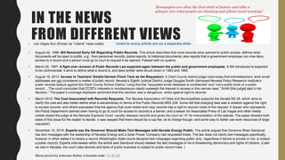 IN THE NEWS
FROM DIFFERENT VIEWS• Las Vegas Sun (Known as “Liberal” news outlet) Links to every article are on a separate slide
• August 22, 1996, Bill Received Early OK Regarding Public Records. This article describes that more records were opened to public access, defines what
documents will be open to public, e.g., from personnel records, police reports, to historical documents; also reports that a government employee can now deny
access to a record and a person must go to court to request it be opened. Passed with no qualms.
• March 20, 1997: A fight over revision of Pubic Records Law expected again between the public and government employees. A Bill introduced is expected
to be controversial: it aims to define what a record is, and laws similar were struck down in 1993 and 1995.
• August 19, 2013: Access to Teachers’ Emails Denied (Think Tank as the Requestor): A Clark County district judge ruled today that schoolteachers’ work email
addresses are not considered a matter of public record. Nevada’s Eighth Judicial District Judge Douglas Smith dismissed Nevada Policy Research Institute’s
public records lawsuit against the Clark County School District, ruling that the “requested email database is confidential” and “not a public book or a public
record….The court concludes that CCSD’s interests in nondisclosure clearly outweigh the interest in access in this narrow case,” Smith [the judge] said in his
decision.” The paper’s coverage displayed sentiment that this decision was a dangerous strike against right to records.
• March 2015: The Cost Associated with Records Requests. The Nevada Association of Cities and Municipalities supports the Senate Bill 28, which aims to
clarify the cost and also better define what is extraordinary in terms of the Public Records NRS 239. Some felt that charging fees was a violation against the right
to access records, and others expressed that the agency that must redact and copy records has a right to recover costs of the request. A lawyer who represents
the Police Department claimed even having to go to court for access to records is a barrier; and a lawyer for Associated Press of Las Vegas and other media
outlets stated the judge at the Nevada Supreme Court usually releases records and gives the court an “A” for interpretation of the statues. The paper showed both
sides of this issue for the reader to decide. (I was swayed that there should be a cap fee, ok to charge though- and some way to better use work resources of large
requests!)
• December 10, 2015. Experts say the Governor Should Make Text Messages with Nevada Energy Public. The article argues that Governor Brian Sandoval
has text messages with the leadership of Nevada Energy and a Solar Power Company had requested these. The law does not clarify text messages specifically,
however in other states it is clearly a record (Washington State courts declared text messages regarding public duty, regardless if device is private or not, is indeed
a public record). Experts interviewed within the article said Sandoval should release the text messages or he is threatening democracy and rights of citizens. (Later
we see in Nevada, the court rules devices and texts of public business is subject to public record rules. )
Above picture by Unknown Author is licensed under CC BY-SA
.
Newspapers are often the first draft of history and offer a
glimpse into what people are thinking and allows trend tracking!
 