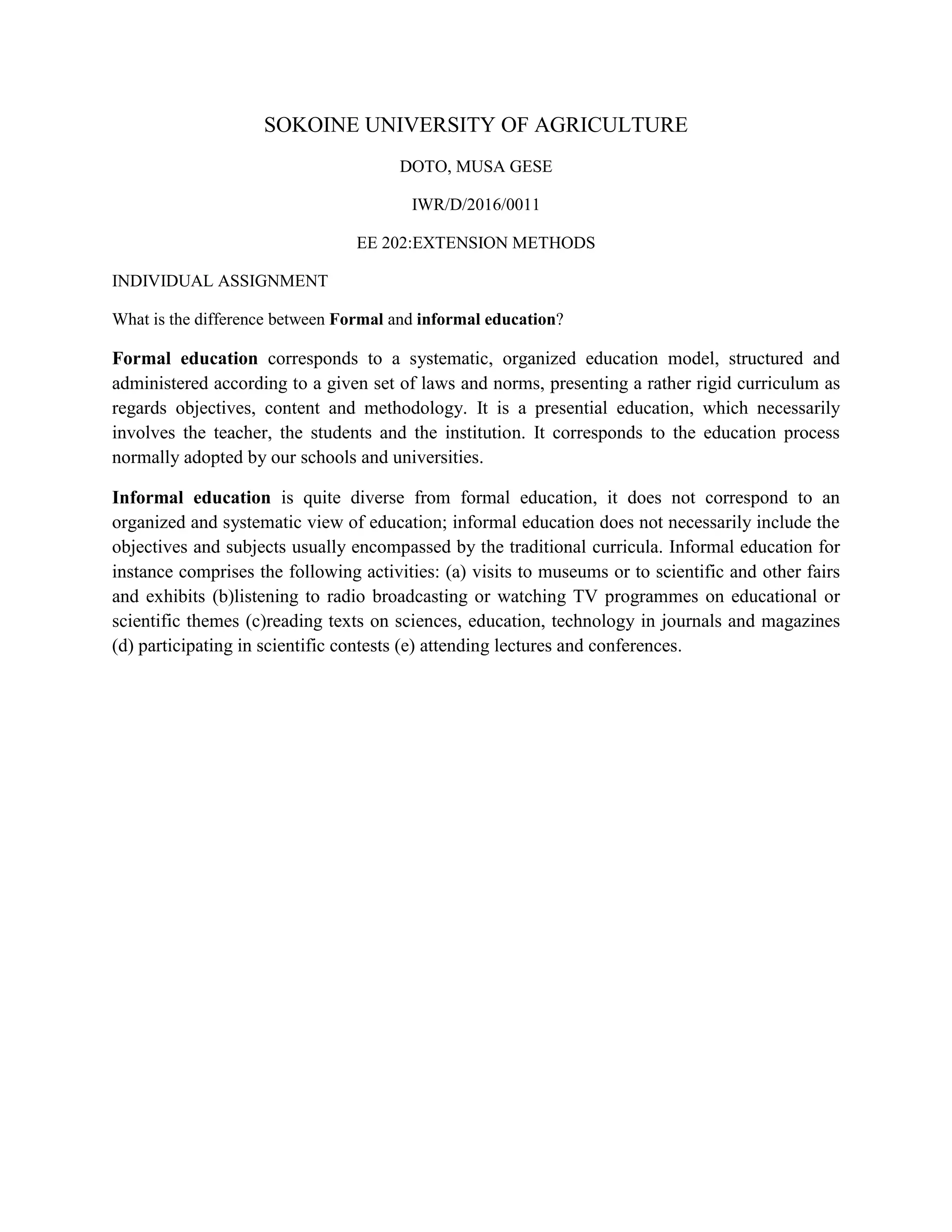 SOKOINE UNIVERSITY OF AGRICULTURE
DOTO, MUSA GESE
IWR/D/2016/0011
EE 202:EXTENSION METHODS
INDIVIDUAL ASSIGNMENT
What is the difference between Formal and informal education?
Formal education corresponds to a systematic, organized education model, structured and
administered according to a given set of laws and norms, presenting a rather rigid curriculum as
regards objectives, content and methodology. It is a presential education, which necessarily
involves the teacher, the students and the institution. It corresponds to the education process
normally adopted by our schools and universities.
Informal education is quite diverse from formal education, it does not correspond to an
organized and systematic view of education; informal education does not necessarily include the
objectives and subjects usually encompassed by the traditional curricula. Informal education for
instance comprises the following activities: (a) visits to museums or to scientific and other fairs
and exhibits (b)listening to radio broadcasting or watching TV programmes on educational or
scientific themes (c)reading texts on sciences, education, technology in journals and magazines
(d) participating in scientific contests (e) attending lectures and conferences.