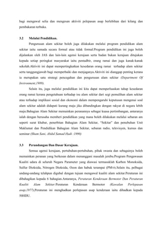 bagi mengawal selia dan mengesan aktiviti pelepasan asap berlebihan dari kilang dan
pembakaran terbuka.

3.2

Melalui Pendidikan.
Pengurusan alam sekitar boleh juga dilakukan melalui program pendidikan alam

sekitar iaitu samada secara formal atau tidak formal.Program pendidikan ini juga boleh
dijalankan oleh JAS dan lain-lain agensi kerajaan serta badan bukan kerajaan ditujukan
kepada setiap peringkat masyarakat iaitu pentadbir, orang ramai dan juga kanak-kanak
sekolah.Aktiviti ini dapat mempertingkatkan kesedaran orang ramai terhadap alam sekitar
serta tanggungjawab bagi memperbaiki dan menjaganya.Aktiviti ini dianggap penting kerana
ia merupakan satu strategi pencegahan dan pengurusan alam sekitar (Department Of
Invironment,1989).
Selain itu, juga melalui pendidikan ini kita dapat memperluaskan tahap kesedaran
orang ramai kerana pengetahuan terhadap isu alam sekitar dari segi pemulihan alam sekitar
atau terhadap implikasi sosial dan ekonomi dalam mempengaruhi keputusan mengenai soal
alam sekitar adalah didapati kurang maju jika dibandingkan dengan rakyat di negara lebih
maju.Bahagian Alam Sekitar memainkan peranannya sebagai kuasa pertimbangan, antaranya
ialah dengan berusaha memberi pendidikan yang mana boleh dilakukan melalui sebaran am
seperti surat khabar, penerbitan Bahagian Alam Sekitar, “Sekitar” dan penubuhan Unit
Maklumat dan Pendidikan Bahagian Alam Sekitar, sebaran radio, televisyen, kursus dan
seminar (Sham Sani, Abdul Samad Hadi :1990)

3.3

Perundangan Dan Dasar Kerajaan.
Semua agensi kerajaan, pertubuhan-pertubuhan, pihak swasta dan sebagainya boleh

memainkan peranan yang berkesan dalam menanggani masalah jerebu.Program Pengawasan
Kualiti udara di seluruh Negara Parameter yang diawasi termasuklah Karbon Monoksida,
Sulfur Dioksida, Nitrogen Dioksida, Ozon dan habuk terampai (PM10).Selain itu, pelbagai
undang-undang telahpun digubal dengan tujuan mengawal kualiti alam sekitar.Peraturan ini
dibahagikan kepada 6 bahagian.Antaranya, Peraturan Kenderaan Bermotor Dan Peraturan
Kualiti

Alam

Sekitar:Peraturan

Kenderaan

Bermotor

(Kawalan

Perlepasan

asap,1977),Peraturan ini menghadkan perlepasan asap kenderaan iaitu dihadkan kepada
50HDU.

 