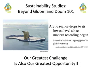 Sustainability Studies: 
The Greatest Challenge 
Beyond Gloom and Doom 101 
Arctic sea ice drops to its 
lowest level since 
modern recording began 
Scientists call event “tipping point" in 
global warming. 
-National Sea Ice and Data Center (09/16/12) 
PressTV 2010 
Our Greatest Challenge 
Is Also Our Greatest Opportunity!!! 
 