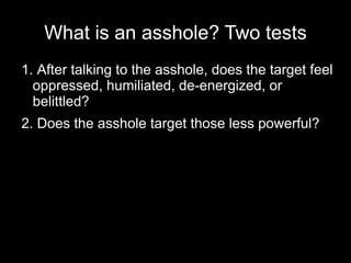 What is an asshole? Two tests
1. After talking to the asshole, does the target feel
  oppressed, humiliated, de-energized, or
  belittled?
2. Does the asshole target those less powerful?
 