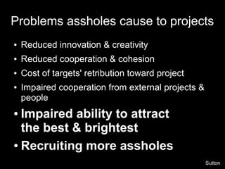 Problems assholes cause to projects
●   Reduced innovation & creativity
●   Reduced cooperation & cohesion
●   Cost of targets' retribution toward project
●   Impaired cooperation from external projects &
    people
● Impaired ability to attract
  the best & brightest
● Recruiting more assholes


                                                    Sutton
 