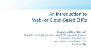 An Introduction to
Web- or Cloud-Based EHRs
By Andrew J. Bronstein, MD
Board Certified Orthopaedic, Hand & Microvascular Surgeon
The Bronstein Hand Center
www.bronsteinhandcenter.com
Las Vegas, NV
 