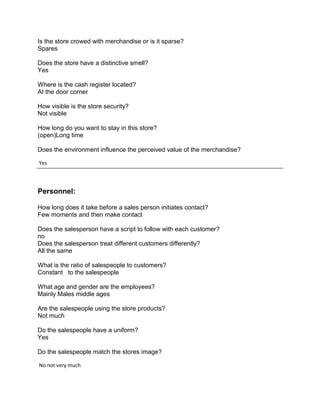 Is the store crowed with merchandise or is it sparse?
Spares

Does the store have a distinctive smell?
Yes

Where is the cash register located?
At the door corner

How visible is the store security?
Not visible

How long do you want to stay in this store?
(open)Long time

Does the environment influence the perceived value of the merchandise?

Yes



Personnel:

How long does it take before a sales person initiates contact?
Few moments and then make contact

Does the salesperson have a script to follow with each customer?
no
Does the salesperson treat different customers differently?
All the same

What is the ratio of salespeople to customers?
Constant to the salespeople

What age and gender are the employees?
Mainly Males middle ages

Are the salespeople using the store products?
Not much

Do the salespeople have a uniform?
Yes

Do the salespeople match the stores image?

No not very much
 