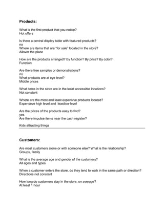 Products:

What is the first product that you notice?
Hot offers

Is there a central display table with featured products?
no
Where are items that are “for sale” located in the store?
Allover the place

How are the products arranged? By function? By price? By color?
Function

Are there free samples or demonstrations?
no
What products are at eye level?
Middle prices

What items in the store are in the least accessible locations?
Not constant

Where are the most and least expensive products located?
Expenseve high level and leastlow level

Are the prices of the products easy to find?
yes
Are there impulse items near the cash register?

Kids attracting things



Customers:

Are most customers alone or with someone else? What is the relationship?
Groups, family

What is the average age and gender of the customers?
All ages and types

When a customer enters the store, do they tend to walk in the same path or direction?
Directions not constant

How long do customers stay in the store, on average?
At least 1 hour
 