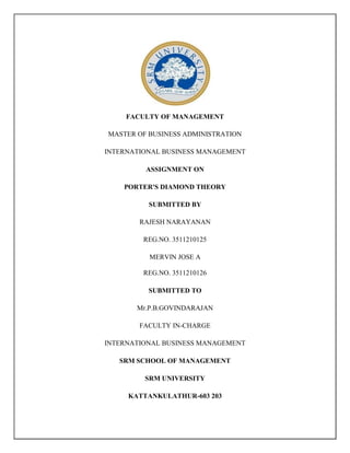FACULTY OF MANAGEMENT
MASTER OF BUSINESS ADMINISTRATION
INTERNATIONAL BUSINESS MANAGEMENT
ASSIGNMENT ON
PORTER'S DIAMOND THEORY
SUBMITTED BY
RAJESH NARAYANAN
REG.NO. 3511210125
MERVIN JOSE A
REG.NO. 3511210126
SUBMITTED TO
Mr.P.B.GOVINDARAJAN
FACULTY IN-CHARGE
INTERNATIONAL BUSINESS MANAGEMENT
SRM SCHOOL OF MANAGEMENT
SRM UNIVERSITY
KATTANKULATHUR-603 203

 