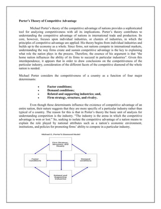 Porter’s Theory of Competitive Advantage
Michael Porter’s theory of the competitive advantage of nations provides a sophisticated
tool for analyzing competitiveness with all its implications. Porter’s theory contributes to
understanding the competitive advantage of nations in international trade and production. Its
core, however, focuses upon individual industries, or clusters of industries, in which the
principles of competitive advantage are applied. His theory begins from individual industries and
builds up to the economy as a whole. Since firms, not nations compete in international markets,
understanding the way firms create and sustain competitive advantage is the key to explaining
what role the nation plays in the process. Therefore, the essence of his argument is that “the
home nation influences the ability of its firms to succeed in particular industries”. Given this
interdependence, it appears that in order to draw conclusions on the competitiveness of the
particular industry, consideration of the different facets of the competitive diamond of the whole
nation is needed.
Michael Porter considers the competitiveness of a country as a function of four major
determinants:





Factor conditions;
Demand conditions;
Related and supporting industries; and,
Firm strategy, structure, and rivalry.

Even though these determinants influence the existence of competitive advantage of an
entire nation, their nature suggests that they are more specific of a particular industry rather than
typical of a country. The reason for this is that in Porter’s theory the basic unit of analysis for
understanding competition is the industry. “The industry is the arena in which the competitive
advantage is won or lost.” So, seeking to isolate the competitive advantage of a nation means to
explain the role played by national attributes such as a nation’s economic environment,
institutions, and policies for promoting firms’ ability to compete in a particular industry.

 
