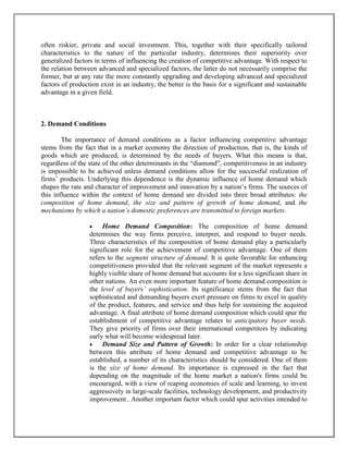 often riskier, private and social investment. This, together with their specifically tailored
characteristics to the nature of the particular industry, determines their superiority over
generalized factors in terms of influencing the creation of competitive advantage. With respect to
the relation between advanced and specialized factors, the latter do not necessarily comprise the
former, but at any rate the more constantly upgrading and developing advanced and specialized
factors of production exist in an industry, the better is the basis for a significant and sustainable
advantage in a given field.

2. Demand Conditions
The importance of demand conditions as a factor influencing competitive advantage
stems from the fact that in a market economy the direction of production, that is, the kinds of
goods which are produced, is determined by the needs of buyers. What this means is that,
regardless of the state of the other determinants in the “diamond”, competitiveness in an industry
is impossible to be achieved unless demand conditions allow for the successful realization of
firms’ products. Underlying this dependence is the dynamic influence of home demand which
shapes the rate and character of improvement and innovation by a nation’s firms. The sources of
this influence within the context of home demand are divided into three broad attributes: the
composition of home demand, the size and pattern of growth of home demand, and the
mechanisms by which a nation’s domestic preferences are transmitted to foreign markets.


Home Demand Composition: The composition of home demand
determines the way firms perceive, interpret, and respond to buyer needs.
Three characteristics of the composition of home demand play a particularly
significant role for the achievement of competitive advantage. One of them
refers to the segment structure of demand. It is quite favorable for enhancing
competitiveness provided that the relevant segment of the market represents a
highly visible share of home demand but accounts for a less significant share in
other nations. An even more important feature of home demand composition is
the level of buyers’ sophistication. Its significance stems from the fact that
sophisticated and demanding buyers exert pressure on firms to excel in quality
of the product, features, and service and thus help for sustaining the acquired
advantage. A final attribute of home demand composition which could spur the
establishment of competitive advantage relates to anticipatory buyer needs.
They give priority of firms over their international competitors by indicating
early what will become widespread later.

Demand Size and Pattern of Growth: In order for a clear relationship
between this attribute of home demand and competitive advantage to be
established, a number of its characteristics should be considered. One of them
is the size of home demand. Its importance is expressed in the fact that
depending on the magnitude of the home market a nation's firms could be
encouraged, with a view of reaping economies of scale and learning, to invest
aggressively in large-scale facilities, technology development, and productivity
improvement.. Another important factor which could spur activities intended to

 