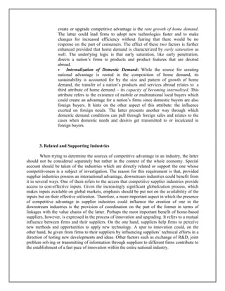 create or upgrade competitive advantage is the rate growth of home demand.
The latter could lead firms to adopt new technologies faster and to make
changes for increased efficiency without fearing that there would be no
response on the part of consumers. The effect of these two factors is further
enhanced provided that home demand is characterized by early saturation as
well. The underlying logic is that early saturation, like early penetration,
directs a nation’s firms to products and product features that are desired
abroad.

Internalization of Domestic Demand: While the source for creating
national advantage is rooted in the composition of home demand, its
sustainability is accounted for by the size and pattern of growth of home
demand, the transfer of a nation’s products and services abroad relates to a
third attribute of home demand – its capacity of becoming internalized. This
attribute refers to the existence of mobile or multinational local buyers which
could create an advantage for a nation’s firms since domestic buyers are also
foreign buyers. It hints on the other aspect of this attribute: the influence
exerted on foreign needs. The latter presents another way through which
domestic demand conditions can pull through foreign sales and relates to the
cases when domestic needs and desires get transmitted to or inculcated in
foreign buyers.

3. Related and Supporting Industries
When trying to determine the sources of competitive advantage in an industry, the latter
should not be considered separately but rather in the context of the whole economy. Special
account should be taken of the industries which are directly related or support the one whose
competitiveness is a subject of investigation. The reason for this requirement is that, provided
supplier industries possess an international advantage, downstream industries could benefit from
it in several ways. One of them refers to the access that competitive supplier industries provide
access to cost-effective inputs. Given the increasingly significant globalization process, which
makes inputs available on global markets, emphasis should be put not on the availability of the
inputs but on their effective utilization. Therefore, a more important aspect in which the presence
of competitive advantage in supplier industries could influence the creation of one in the
downstream industries is the provision of coordination on the part of the former in terms of
linkages with the value chains of the latter. Perhaps the most important benefit of home-based
suppliers, however, is expressed in the process of innovation and upgrading. It refers to a mutual
influence between firms and their suppliers. On the one hand, suppliers help firms to perceive
new methods and opportunities to apply new technology. A spur to innovation could, on the
other hand, be given from firms to their suppliers by influencing suppliers’ technical efforts in a
direction of testing new developments and ideas. Other factors such as exchange of R&D, joint
problem solving or transmitting of information through suppliers to different firms contribute to
the establishment of a fast pace of innovation within the entire national industry.

 