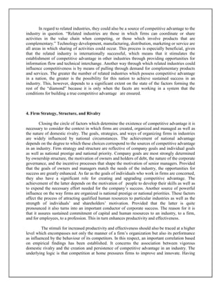 In regard to related industries, they could also be a source of competitive advantage to the
industry in question. “Related industries are those in which firms can coordinate or share
activities in the value chain when competing, or those which involve products that are
complementary.” Technology development, manufacturing, distribution, marketing or service are
all areas in which sharing of activities could occur. This process is especially beneficial, given
that the related industry is internationally successful, which means that it stimulates the
establishment of competitive advantage in other industries through providing opportunities for
information flow and technical interchange. Another way through which related industries could
influence competitiveness is by means of pulling through demand for complementary products
and services. The greater the number of related industries which possess competitive advantage
in a nation, the greater is the possibility for this nation to achieve sustained success in an
industry. This, however, depends to a significant extent on the state of the factors forming the
rest of the “diamond” because it is only when the facets are working in a system that the
conditions for building a true competitive advantage are ensured.

4. Firm Strategy, Structure, and Rivalry
Closing the circle of factors which determine the existence of competitive advantage it is
necessary to consider the context in which firms are created, organized and managed as well as
the nature of domestic rivalry. The goals, strategies, and ways of organizing firms in industries
are widely influenced by national circumstances. The achievement of national advantage
depends on the degree to which these choices correspond to the sources of competitive advantage
in an industry. Firm strategy and structure are reflective of company goals and individual goals
as well as national prestige and national priority. Company goals are most strongly determined
by ownership structure, the motivation of owners and holders of debt, the nature of the corporate
governance, and the incentive processes that shape the motivation of senior managers. Provided
that the goals of owners and managers match the needs of the industry, the opportunities for
success are greatly enhanced. As far as the goals of individuals who work in firms are concerned,
they also have a significant role for creating and upgrading competitive advantage. The
achievement of the latter depends on the motivation of people to develop their skills as well as
to expend the necessary effort needed for the company’s success. Another source of powerful
influence on the way firms are organized is national prestige or national priorities. These factors
affect the process of attracting qualified human resources to particular industries as well as the
strength of individuals’ and shareholders’ motivation. Provided that the latter is quite
pronounced it also turns into an important conductor of corporate success. The reason for it is
that it assures sustained commitment of capital and human resources to an industry, to a firm,
and for employees, to a profession. This in turn enhances productivity and effectiveness.
The stimuli for increased productivity and effectiveness should also be traced at a higher
level which encompasses not only the manner of a firm’s organization but also its performance
as influenced by the behaviour of its competitors. In this respect, an important correlation based
on empirical findings has been established. It concerns the association between vigorous
domestic rivalry and the creation and persistence of competitive advantage in an industry. The
underlying logic is that competition at home pressures firms to improve and innovate. Having

 