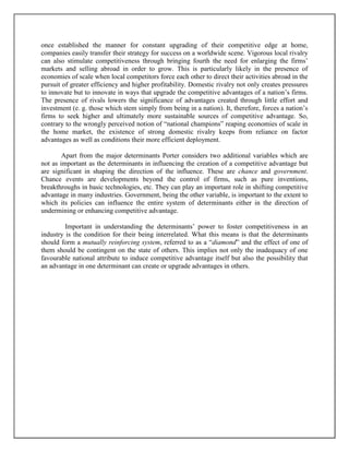 once established the manner for constant upgrading of their competitive edge at home,
companies easily transfer their strategy for success on a worldwide scene. Vigorous local rivalry
can also stimulate competitiveness through bringing fourth the need for enlarging the firms’
markets and selling abroad in order to grow. This is particularly likely in the presence of
economies of scale when local competitors force each other to direct their activities abroad in the
pursuit of greater efficiency and higher profitability. Domestic rivalry not only creates pressures
to innovate but to innovate in ways that upgrade the competitive advantages of a nation’s firms.
The presence of rivals lowers the significance of advantages created through little effort and
investment (e. g. those which stem simply from being in a nation). It, therefore, forces a nation’s
firms to seek higher and ultimately more sustainable sources of competitive advantage. So,
contrary to the wrongly perceived notion of “national champions” reaping economies of scale in
the home market, the existence of strong domestic rivalry keeps from reliance on factor
advantages as well as conditions their more efficient deployment.
Apart from the major determinants Porter considers two additional variables which are
not as important as the determinants in influencing the creation of a competitive advantage but
are significant in shaping the direction of the influence. These are chance and government.
Chance events are developments beyond the control of firms, such as pure inventions,
breakthroughs in basic technologies, etc. They can play an important role in shifting competitive
advantage in many industries. Government, being the other variable, is important to the extent to
which its policies can influence the entire system of determinants either in the direction of
undermining or enhancing competitive advantage.
Important in understanding the determinants’ power to foster competitiveness in an
industry is the condition for their being interrelated. What this means is that the determinants
should form a mutually reinforcing system, referred to as a “diamond” and the effect of one of
them should be contingent on the state of others. This implies not only the inadequacy of one
favourable national attribute to induce competitive advantage itself but also the possibility that
an advantage in one determinant can create or upgrade advantages in others.

 