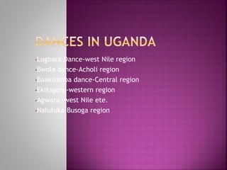 •Lugbara Dance-west Nile region
•Bwola dance-Acholi region
•Baakisimba dance-Central region
•Ekitagoru-western region
•Agwara –west Nile ete.
•Nalufuka-Busoga region
 