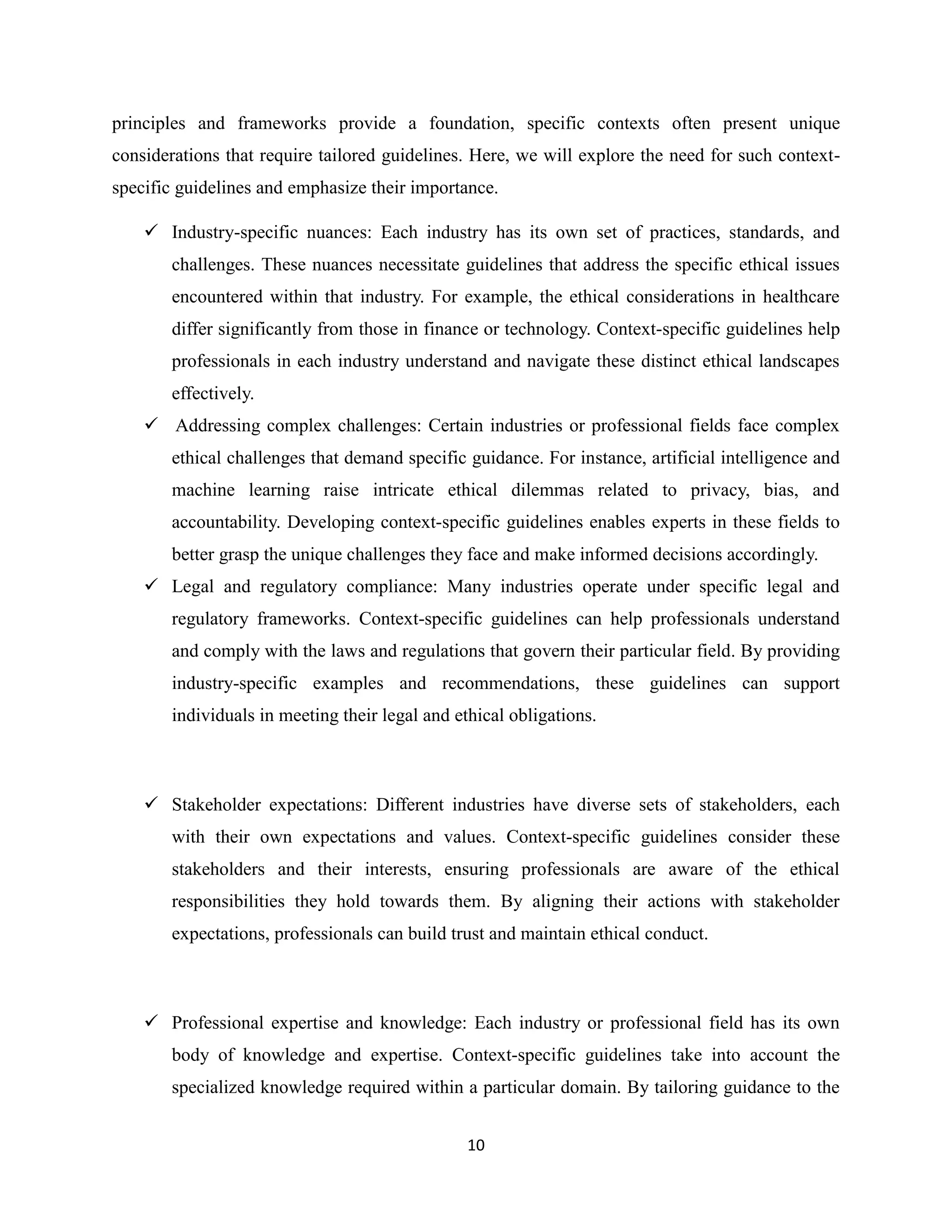 10
principles and frameworks provide a foundation, specific contexts often present unique
considerations that require tailored guidelines. Here, we will explore the need for such context-
specific guidelines and emphasize their importance.
 Industry-specific nuances: Each industry has its own set of practices, standards, and
challenges. These nuances necessitate guidelines that address the specific ethical issues
encountered within that industry. For example, the ethical considerations in healthcare
differ significantly from those in finance or technology. Context-specific guidelines help
professionals in each industry understand and navigate these distinct ethical landscapes
effectively.
 Addressing complex challenges: Certain industries or professional fields face complex
ethical challenges that demand specific guidance. For instance, artificial intelligence and
machine learning raise intricate ethical dilemmas related to privacy, bias, and
accountability. Developing context-specific guidelines enables experts in these fields to
better grasp the unique challenges they face and make informed decisions accordingly.
 Legal and regulatory compliance: Many industries operate under specific legal and
regulatory frameworks. Context-specific guidelines can help professionals understand
and comply with the laws and regulations that govern their particular field. By providing
industry-specific examples and recommendations, these guidelines can support
individuals in meeting their legal and ethical obligations.
 Stakeholder expectations: Different industries have diverse sets of stakeholders, each
with their own expectations and values. Context-specific guidelines consider these
stakeholders and their interests, ensuring professionals are aware of the ethical
responsibilities they hold towards them. By aligning their actions with stakeholder
expectations, professionals can build trust and maintain ethical conduct.
 Professional expertise and knowledge: Each industry or professional field has its own
body of knowledge and expertise. Context-specific guidelines take into account the
specialized knowledge required within a particular domain. By tailoring guidance to the
 