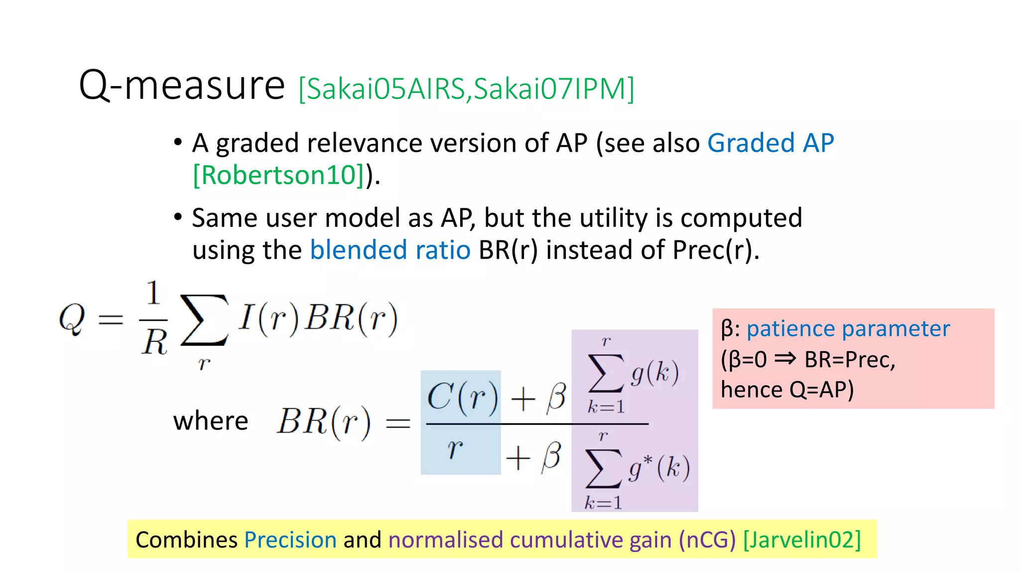 Q-measure [Sakai05AIRS,Sakai07IPM]
• A graded relevance version of AP (see also Graded AP
[Robertson10]).
• Same user model as AP, but the utility is computed
using the blended ratio BR(r) instead of Prec(r).
•
where
β: patience parameter
(β=0 ⇒ BR=Prec,
hence Q=AP)
Combines Precision and normalised cumulative gain (nCG) [Jarvelin02]
 