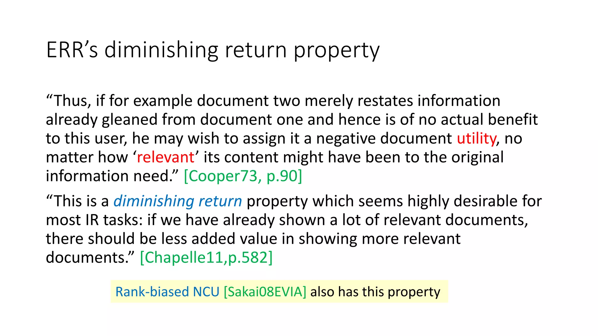 ERR’s diminishing return property
“Thus, if for example document two merely restates information
already gleaned from document one and hence is of no actual benefit
to this user, he may wish to assign it a negative document utility, no
matter how ‘relevant’ its content might have been to the original
information need.” [Cooper73, p.90]
“This is a diminishing return property which seems highly desirable for
most IR tasks: if we have already shown a lot of relevant documents,
there should be less added value in showing more relevant
documents.” [Chapelle11,p.582]
Rank-biased NCU [Sakai08EVIA] also has this property
 