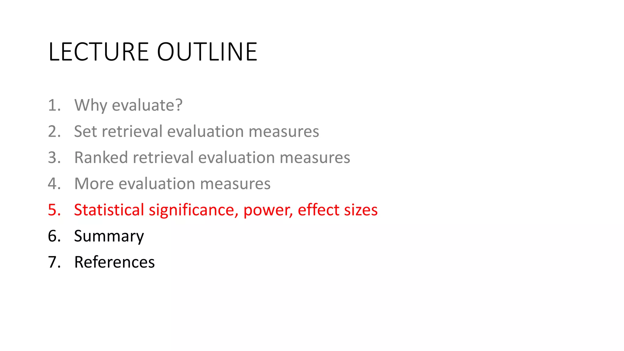 LECTURE OUTLINE
1. Why evaluate?
2. Set retrieval evaluation measures
3. Ranked retrieval evaluation measures
4. More evaluation measures
5. Statistical significance, power, effect sizes
6. Summary
7. References
 
