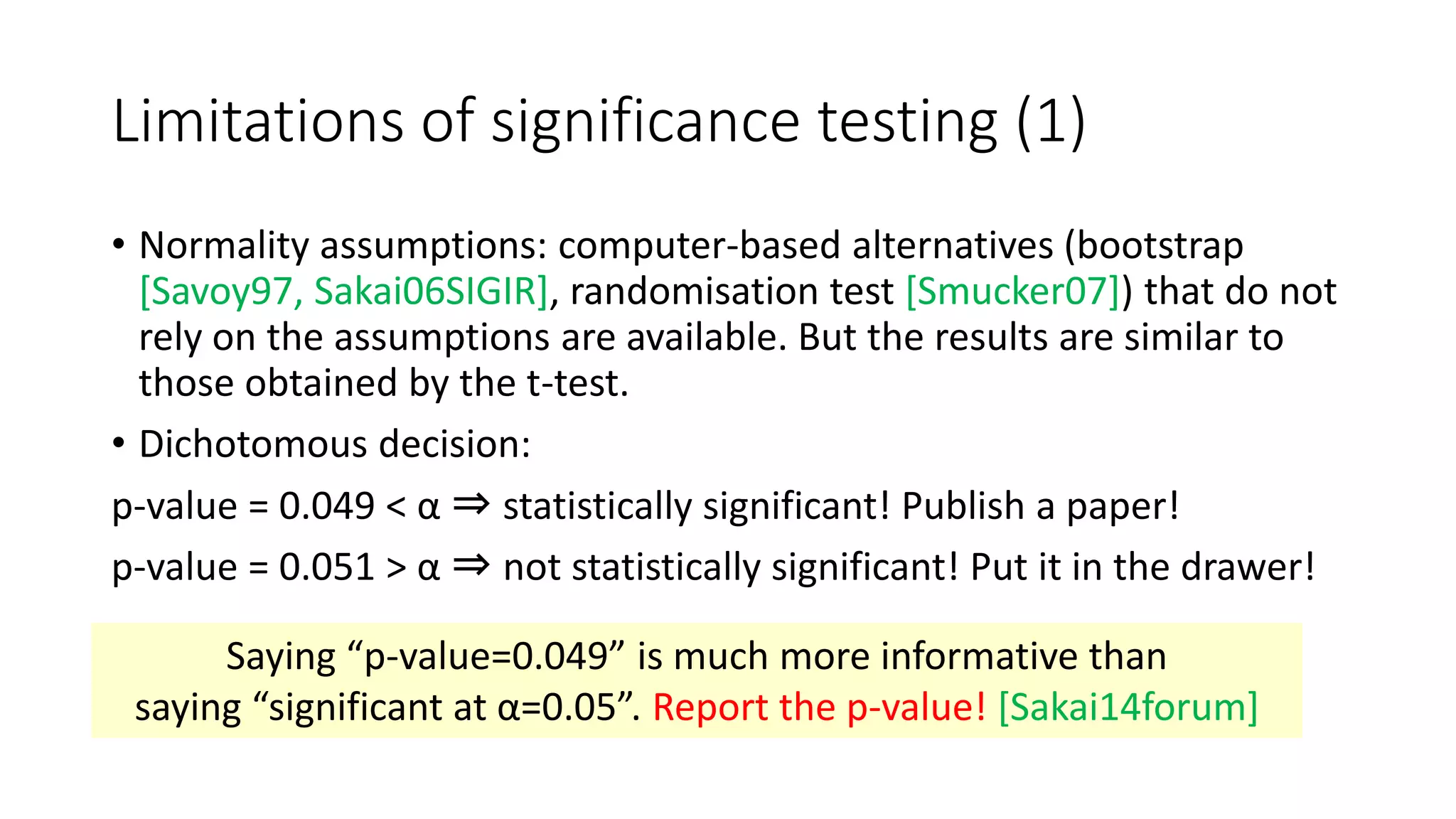 Limitations of significance testing (1)
• Normality assumptions: computer-based alternatives (bootstrap
[Savoy97, Sakai06SIGIR], randomisation test [Smucker07]) that do not
rely on the assumptions are available. But the results are similar to
those obtained by the t-test.
• Dichotomous decision:
p-value = 0.049 < α ⇒ statistically significant! Publish a paper!
p-value = 0.051 > α ⇒ not statistically significant! Put it in the drawer!
Saying “p-value=0.049” is much more informative than
saying “significant at α=0.05”. Report the p-value! [Sakai14forum]
 