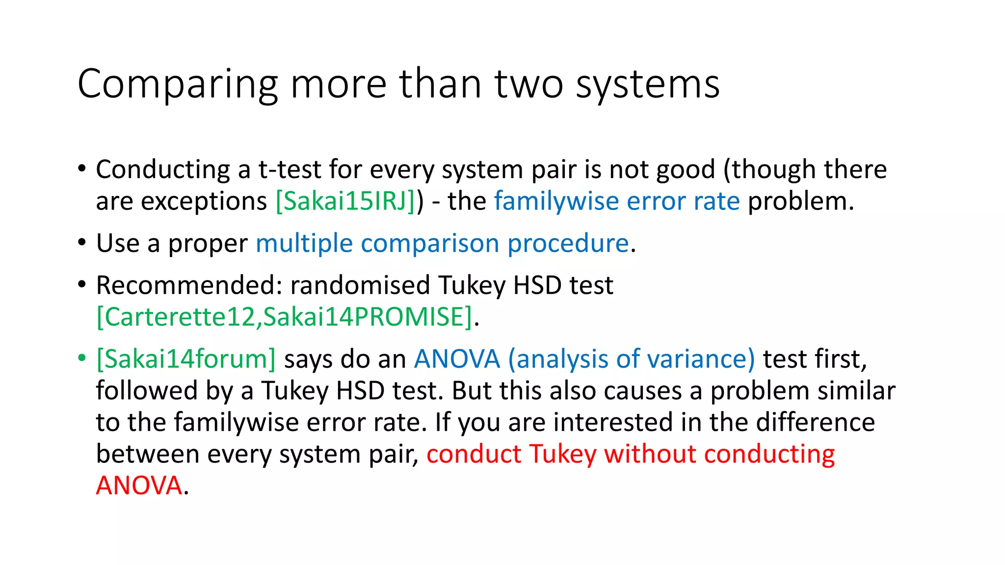 Comparing more than two systems
• Conducting a t-test for every system pair is not good (though there
are exceptions [Sakai15IRJ]) - the familywise error rate problem.
• Use a proper multiple comparison procedure.
• Recommended: randomised Tukey HSD test
[Carterette12,Sakai14PROMISE].
• [Sakai14forum] says do an ANOVA (analysis of variance) test first,
followed by a Tukey HSD test. But this also causes a problem similar
to the familywise error rate. If you are interested in the difference
between every system pair, conduct Tukey without conducting
ANOVA.
 