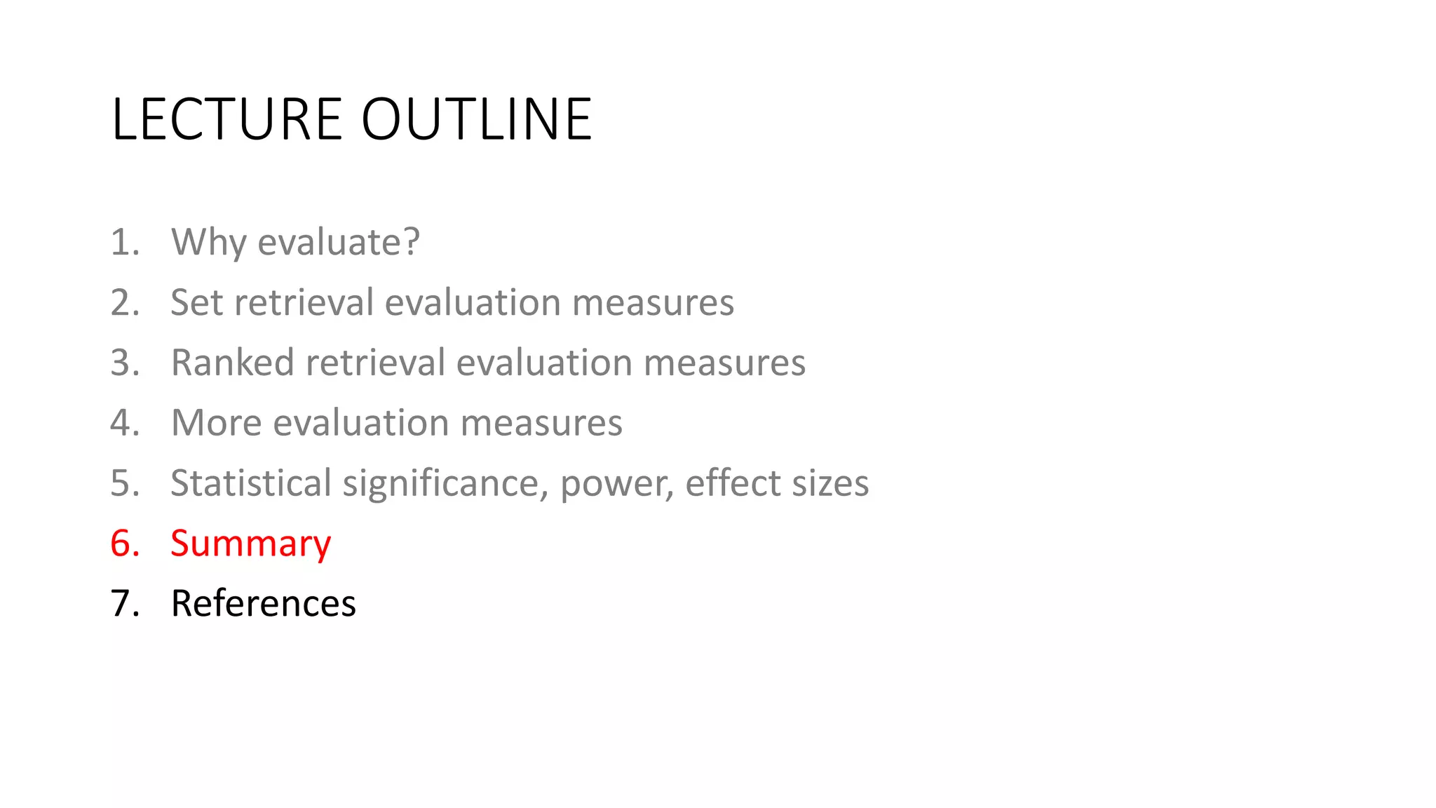 LECTURE OUTLINE
1. Why evaluate?
2. Set retrieval evaluation measures
3. Ranked retrieval evaluation measures
4. More evaluation measures
5. Statistical significance, power, effect sizes
6. Summary
7. References
 