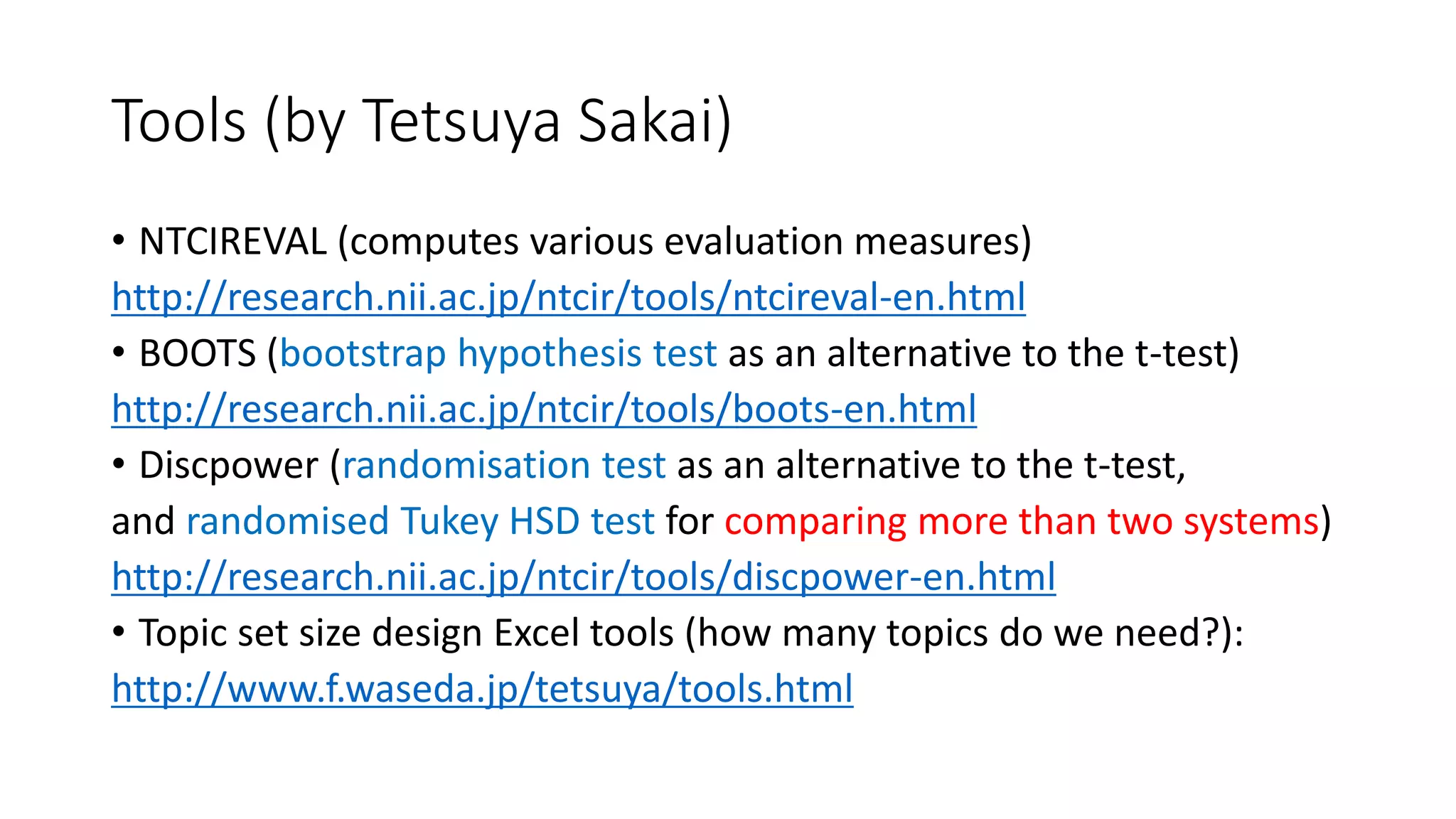 Tools (by Tetsuya Sakai)
• NTCIREVAL (computes various evaluation measures)
http://research.nii.ac.jp/ntcir/tools/ntcireval-en.html
• BOOTS (bootstrap hypothesis test as an alternative to the t-test)
http://research.nii.ac.jp/ntcir/tools/boots-en.html
• Discpower (randomisation test as an alternative to the t-test,
and randomised Tukey HSD test for comparing more than two systems)
http://research.nii.ac.jp/ntcir/tools/discpower-en.html
• Topic set size design Excel tools (how many topics do we need?):
http://www.f.waseda.jp/tetsuya/tools.html
 