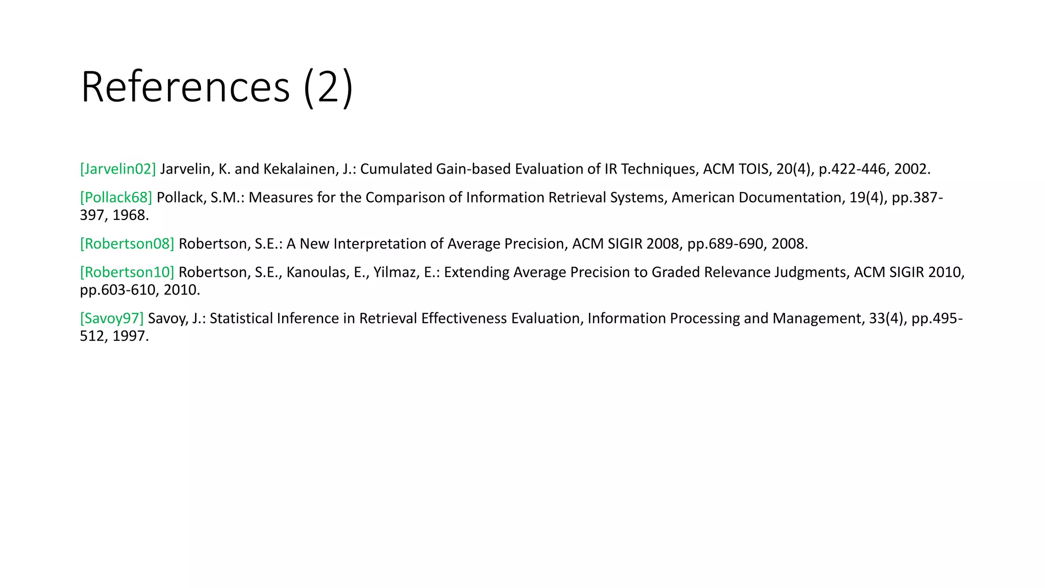 References (2)
[Jarvelin02] Jarvelin, K. and Kekalainen, J.: Cumulated Gain-based Evaluation of IR Techniques, ACM TOIS, 20(4), p.422-446, 2002.
[Pollack68] Pollack, S.M.: Measures for the Comparison of Information Retrieval Systems, American Documentation, 19(4), pp.387-
397, 1968.
[Robertson08] Robertson, S.E.: A New Interpretation of Average Precision, ACM SIGIR 2008, pp.689-690, 2008.
[Robertson10] Robertson, S.E., Kanoulas, E., Yilmaz, E.: Extending Average Precision to Graded Relevance Judgments, ACM SIGIR 2010,
pp.603-610, 2010.
[Savoy97] Savoy, J.: Statistical Inference in Retrieval Effectiveness Evaluation, Information Processing and Management, 33(4), pp.495-
512, 1997.
 