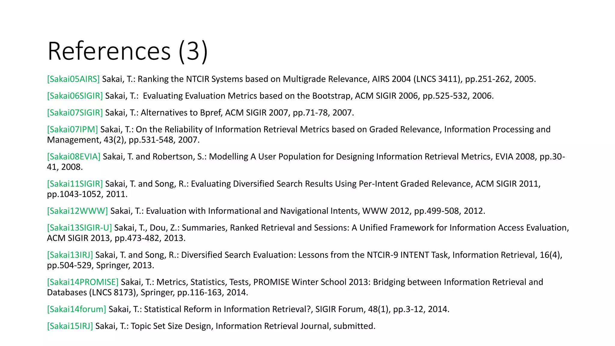 References (3)
[Sakai05AIRS] Sakai, T.: Ranking the NTCIR Systems based on Multigrade Relevance, AIRS 2004 (LNCS 3411), pp.251-262, 2005.
[Sakai06SIGIR] Sakai, T.: Evaluating Evaluation Metrics based on the Bootstrap, ACM SIGIR 2006, pp.525-532, 2006.
[Sakai07SIGIR] Sakai, T.: Alternatives to Bpref, ACM SIGIR 2007, pp.71-78, 2007.
[Sakai07IPM] Sakai, T.: On the Reliability of Information Retrieval Metrics based on Graded Relevance, Information Processing and
Management, 43(2), pp.531-548, 2007.
[Sakai08EVIA] Sakai, T. and Robertson, S.: Modelling A User Population for Designing Information Retrieval Metrics, EVIA 2008, pp.30-
41, 2008.
[Sakai11SIGIR] Sakai, T. and Song, R.: Evaluating Diversified Search Results Using Per-Intent Graded Relevance, ACM SIGIR 2011,
pp.1043-1052, 2011.
[Sakai12WWW] Sakai, T.: Evaluation with Informational and Navigational Intents, WWW 2012, pp.499-508, 2012.
[Sakai13SIGIR-U] Sakai, T., Dou, Z.: Summaries, Ranked Retrieval and Sessions: A Unified Framework for Information Access Evaluation,
ACM SIGIR 2013, pp.473-482, 2013.
[Sakai13IRJ] Sakai, T. and Song, R.: Diversified Search Evaluation: Lessons from the NTCIR-9 INTENT Task, Information Retrieval, 16(4),
pp.504-529, Springer, 2013.
[Sakai14PROMISE] Sakai, T.: Metrics, Statistics, Tests, PROMISE Winter School 2013: Bridging between Information Retrieval and
Databases (LNCS 8173), Springer, pp.116-163, 2014.
[Sakai14forum] Sakai, T.: Statistical Reform in Information Retrieval?, SIGIR Forum, 48(1), pp.3-12, 2014.
[Sakai15IRJ] Sakai, T.: Topic Set Size Design, Information Retrieval Journal, submitted.
 