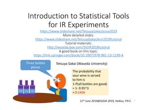 Introduction to Statistical Tools 
for IR Experiments
https://www.slideshare.net/TetsuyaSakai/assia2019
More detailed slides:
https://www.slideshare.net/TetsuyaSakai/ecir2019tutorial
Tutorial materials:
http://waseda.box.com/SIGIR2018tutorial
A good book on this topic:
https://link.springer.com/book/10.1007/978‐981‐13‐1199‐4
Tetsuya Sakai (Waseda University)
11th June 2019@ASSIA 2019, Haikou, P.R.C. 1
 