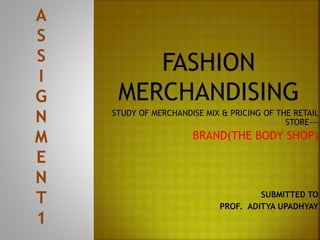 FASHION
MERCHANDISING
STUDY OF MERCHANDISE MIX & PRICING OF THE RETAIL
STORE---
BRAND(THE BODY SHOP)
SUBMITTED TO
PROF. ADITYA UPADHYAY
 