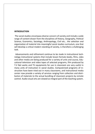 INTRODUCTION
The social studies encompass diverse concern of society and include a wide
range of content drawn from the disciplines of History, Geography, Political
Science, Economics, Sociology, Anthropology, Civil etc… the selection and
organization of material into meaningful social studies curriculum, one that
will develop a critical modern standing of society, is therefore a challenging
task.
Advancements and refinement continue to be made in instructional tech-
nology instructional systems that include lesson formats books, films, sides
and other media are being produced for a variety of units and course, Edu-
cational television and video tapes of selected programs, film produced by
T.V Net works and TV equipments for use in classroom are very useful in
many units of instruction in social studies. Computerized programs of in-
struction have been tried out in many classrooms, and instructional media
center now provide a variety of services ranging from collection and distri-
bution of materials to the actual bundling of classroom projects by remote
control. Audio-visual arts are viewed as integral part of the teaching system.
 