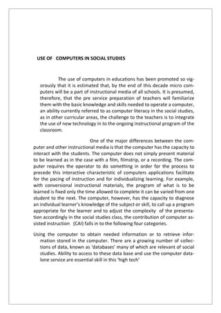 USE OF COMPUTERS IN SOCIAL STUDIES
The use of computers in educations has been promoted so vig-
orously that it is estimated that, by the end of this decade micro com-
puters will be a part of instructional media of all schools. It is presumed,
therefore, that the pre service preparation of teachers will familiarize
them with the basic knowledge and skills needed to operate a computer,
an ability currently referred to as computer literacy in the social studies,
as in other curricular areas, the challenge to the teachers is to integrate
the use of new technology in to the ongoing instructional program of the
classroom.
One of the major differences between the com-
puter and other instructional media is that the computer has the capacity to
interact with the students. The computer does not simply present material
to be learned as in the case with a film, filmstrip, or a recording. The com-
puter requires the operator to do something in order for the process to
precede this interactive characteristic of computers applications facilitate
for the pacing of instruction and for individualizing learning. For example,
with conversional instructional materials, the program of what is to be
learned is fixed only the time allowed to complete it can be varied from one
student to the next. The computer, however, has the capacity to diagnose
an individual learner’s knowledge of the subject or skill, to call up a program
appropriate for the learner and to adjust the complexity of the presenta-
tion accordingly in the social studies class, the contribution of computer as-
sisted instruction (CAI) falls in to the following four categories.
Using the computer to obtain needed information or to retrieve infor-
mation stored in the computer. There are a growing number of collec-
tions of data, known as ‘databases’ many of which are relevant of social
studies. Ability to access to these data base and use the computer data-
lone service are essential skill in this ‘high tech’
 
