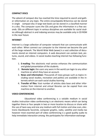 COMPACT DISCS
The advent of compact disc has reached the time required to search and gath-
er reformation on any topic. The entire encyclopedia Britannica can be stored
in single compact disc A large text book can be stored in a classified manner
in a disc. The computer scans the CDs and gives the information in a few sec-
onds. DDs on different topic in various disciplines are available for social stud-
ies although abstract in and indexing services may be available only in CD ROM
in the near future
INTERNET
Internet is a large collection of computer network that can communicate with
each other. When connect our computer to the internet we become the part
of the large network. The World Wide Web (www) is a vast collection of docu-
ments stored on internet computers. A web document can contain text, pic-
tures, sound, and videos. In social studies teaching internet has following func-
tion.
1. E-mailing: The electronic mail service enhances the communication
and global presentation of the students.
2. Remote login: the users any were in the world can login to any other
machine on which they have an account.
3. News and information: Thousands of news groups such as topics in-
cluding social studies, recreation and politics are available in the in-
ternets which can each social studies learning.
4. Transfer of files: Vast number of articles data base and other infor-
mation from internet and virtual libraries can be copied from one
machine on the internet to another.
VIDEO CONFERENCING
Educational video conferencing is a voluble medium in social
studies instruction video conferencing is an electronic means which can being
together there or four people in two or more location to discuss or share with
the use of twos way and one any medium with full motion and slow scan, elec-
tronic blackboards facsimile, computer graphic, radio, satellite and media tax
however most essential part of video conferencing is a good quality audio to
help immediate interaction among the participates for information exchange
 