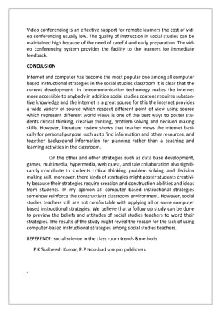 Video conferencing is an effective support for remote learners the cost of vid-
eo conferencing usually low. The quality of instruction in social studies can be
maintained high because of the need of careful and early preparation. The vid-
eo conferencing system provides the facility to the learners for immediate
feedback.
CONCLUSION
Internet and computer has become the most popular one among all computer
based instructional strategies in the social studies classroom it is clear that the
current development in telecommunication technology makes the internet
more accessible to anybody in addition social studies content requires substan-
tive knowledge and the internet is a great source for this the internet provides
a wide variety of source which respect different point of view using source
which represent different world views is one of the best ways to poster stu-
dents critical thinking, creative thinking, problem solving and decision making
skills. However, literature review shows that teacher views the internet basi-
cally for personal purpose such as to find information and other resources, and
together background information for planning rather than a teaching and
learning activities in the classroom.
On the other and other strategies such as data base development,
games, multimedia, hypermedia, web quest, and tale collaboration also signifi-
cantly contribute to students critical thinking, problem solving, and decision
making skill, moreover, there kinds of strategies might poster students creativi-
ty because their strategies require creation and construction abilities and ideas
from students. In my opinion all computer based instructional strategies
somehow reinforce the constructivist classroom environment. However, social
studies teachers still are not comfortable with applying all or some computer
based instructional strategies. We believe that a follow up study can be done
to preview the beliefs and attitudes of social studies teachers to word their
strategies. The results of the study might reveal the reason for the lack of using
computer-based instructional strategies among social studies teachers.
REFERENCE: social science in the class room trends &methods
P.K Sudheesh Kumar, P.P Noushad scorpio publishers
.
 