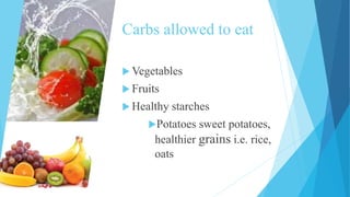 Carbs allowed to eat
 Vegetables
 Fruits
 Healthy starches
Potatoes sweet potatoes,
healthier grains i.e. rice,
oats
 