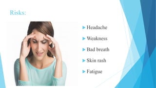 Risks:
 Headache
 Weakness
 Bad breath
 Skin rash
 Fatigue
 