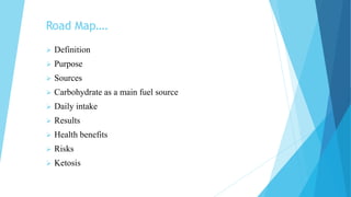Road Map….
 Definition
 Purpose
 Sources
 Carbohydrate as a main fuel source
 Daily intake
 Results
 Health benefits
 Risks
 Ketosis
 
