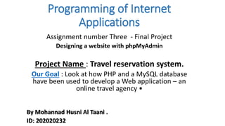 Programming of Internet
Applications
Assignment number Three - Final Project
Designing a website with phpMyAdmin
Project Name : Travel reservation system.
Our Goal : Look at how PHP and a MySQL database
have been used to develop a Web application – an
online travel agency •
By Mohannad Husni Al Taani .
ID: 202020232
 