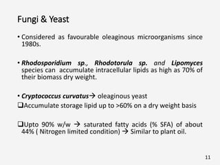 Fungi & Yeast
• Considered as favourable oleaginous microorganisms since
1980s.
• Rhodosporidium sp., Rhodotorula sp. and Lipomyces
species can accumulate intracellular lipids as high as 70% of
their biomass dry weight.
• Cryptococcus curvatus oleaginous yeast
Accumulate storage lipid up to >60% on a dry weight basis
Upto 90% w/w  saturated fatty acids (% SFA) of about
44% ( Nitrogen limited condition)  Similar to plant oil.
11
 