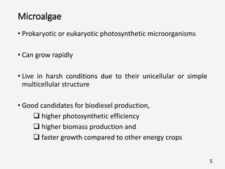 Microalgae
• Prokaryotic or eukaryotic photosynthetic microorganisms
• Can grow rapidly
• Live in harsh conditions due to their unicellular or simple
multicellular structure
• Good candidates for biodiesel production,
 higher photosynthetic efficiency
 higher biomass production and
 faster growth compared to other energy crops
5
 