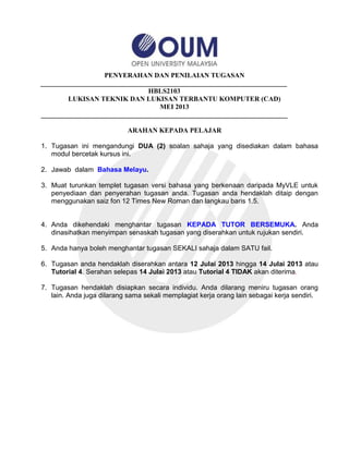 PENYERAHAN DAN PENILAIAN TUGASAN
________________________________________________________________________
HBLS2103
LUKISAN TEKNIK DAN LUKISAN TERBANTU KOMPUTER (CAD)
MEI 2013
________________________________________________________________________
ARAHAN KEPADA PELAJAR
1. Tugasan ini mengandungi DUA (2) soalan sahaja yang disediakan dalam bahasa
modul bercetak kursus ini.
2. Jawab dalam Bahasa Melayu.
3. Muat turunkan templet tugasan versi bahasa yang berkenaan daripada MyVLE untuk
penyediaan dan penyerahan tugasan anda. Tugasan anda hendaklah ditaip dengan
menggunakan saiz fon 12 Times New Roman dan langkau baris 1.5.
4. Anda dikehendaki menghantar tugasan KEPADA TUTOR BERSEMUKA. Anda
dinasihatkan menyimpan senaskah tugasan yang diserahkan untuk rujukan sendiri.
5. Anda hanya boleh menghantar tugasan SEKALI sahaja dalam SATU fail.
6. Tugasan anda hendaklah diserahkan antara 12 Julai 2013 hingga 14 Julai 2013 atau
Tutorial 4. Serahan selepas 14 Julai 2013 atau Tutorial 4 TIDAK akan diterima.
7. Tugasan hendaklah disiapkan secara individu. Anda dilarang meniru tugasan orang
lain. Anda juga dilarang sama sekali memplagiat kerja orang lain sebagai kerja sendiri.
 