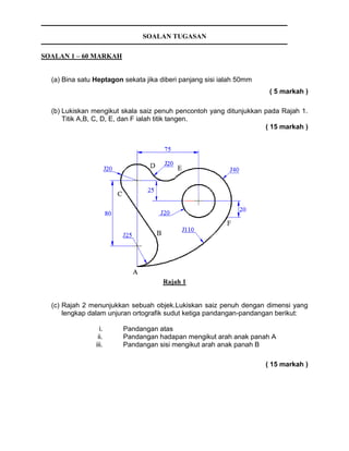 SOALAN TUGASAN
SOALAN 1 – 60 MARKAH
(a) Bina satu Heptagon sekata jika diberi panjang sisi ialah 50mm
( 5 markah )
(b) Lukiskan mengikut skala saiz penuh pencontoh yang ditunjukkan pada Rajah 1.
Titik A,B, C, D, E, dan F ialah titik tangen.
( 15 markah )
Rajah 1
(c) Rajah 2 menunjukkan sebuah objek.Lukiskan saiz penuh dengan dimensi yang
lengkap dalam unjuran ortografik sudut ketiga pandangan-pandangan berikut:
i. Pandangan atas
ii. Pandangan hadapan mengikut arah anak panah A
iii. Pandangan sisi mengikut arah anak panah B
( 15 markah )
 