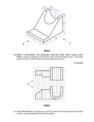 Rajah 2
(d) Rajah 3 menunjukkan dua pandangan bagi satu objek dalam unjuran sudut
ketiga. Lukiskan pandangan isometri bagi objek tersebut mengikut arah P. Saiz petak
grid ialah 10mm X 10mm. Butiran terlindung tidak perlu dilukis.
( 15 markah)
Rajah 3
(e) Lukis semula Rajah 4 mengikut saiz penuh, kemudian lukiskan pengorakan bagi objek
tersebut mengikut kedudukan klim KK yang diberi.
 