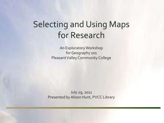 Selecting and Using Maps  for Research An Exploratory Workshop  for Geography 101 Pleasant Valley Community College July 29, 2011 Presented by Alison Hunt, PVCC Library 