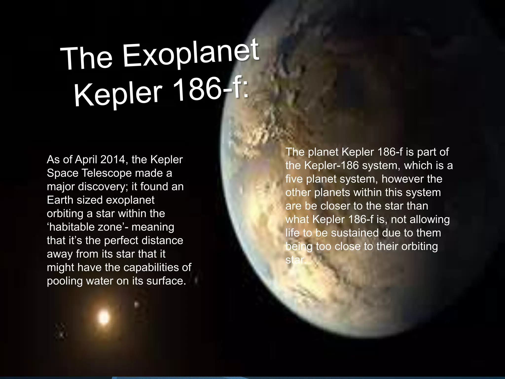 As of April 2014, the Kepler
Space Telescope made a
major discovery; it found an
Earth sized exoplanet
orbiting a star within the
‘habitable zone’- meaning
that it’s the perfect distance
away from its star that it
might have the capabilities of
pooling water on its surface.
The planet Kepler 186-f is part of
the Kepler-186 system, which is a
five planet system, however the
other planets within this system
are be closer to the star than
what Kepler 186-f is, not allowing
life to be sustained due to them
being too close to their orbiting
star.
 