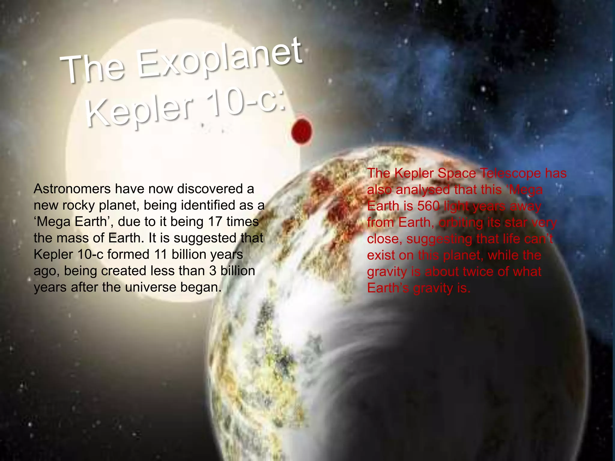 Astronomers have now discovered a
new rocky planet, being identified as a
‘Mega Earth’, due to it being 17 times
the mass of Earth. It is suggested that
Kepler 10-c formed 11 billion years
ago, being created less than 3 billion
years after the universe began.
The Kepler Space Telescope has
also analysed that this ‘Mega
Earth is 560 light years away
from Earth, orbiting its star very
close, suggesting that life can’t
exist on this planet, while the
gravity is about twice of what
Earth’s gravity is.
 